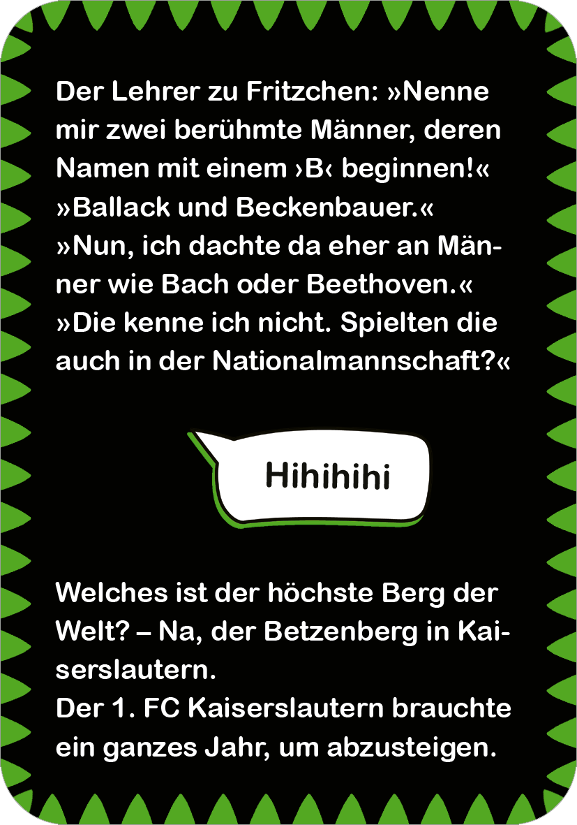 Gezeigt wird eine Innen- oder Zusatzansicht von „Fußball-Witze“. Der Hintergrund ist in einem kräftigen Schwarz gehalten, umgeben von einem grünen, gezackten Rand. In der Mitte befinden sich mehrere Witze in einer gut lesbaren, weißen Schriftart. Die Texte sind humorvoll formuliert und heben sich durch eine verspielte Gestaltung ab. Ein einzelner Witz ist als Sprechblase gestaltet und ergänzt die lockere Atmosphäre. Die Schriftgröße ermöglicht eine einfache Lesbarkeit.