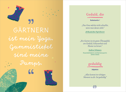 Gezeigt wird eine Innenansicht von „Wörterbuch für kluge Gartenliebhaber“. Die Seite ist in sanften Farben gehalten, mit einem gelben Hintergrund und grünen Akzenten. Auf der linken Seite steht der einladende Schriftzug „Gärtnern ist mein Yoga“ in einer verspielten Typografie. Rechts erscheint die Definition des Begriffs „Geduld“ in einer klaren, modernen Schrift, darunter die Erklärung von Andrea Schnuz. Illustrierte Gummistiefel ergänzen das Design und verleihen der Seite...