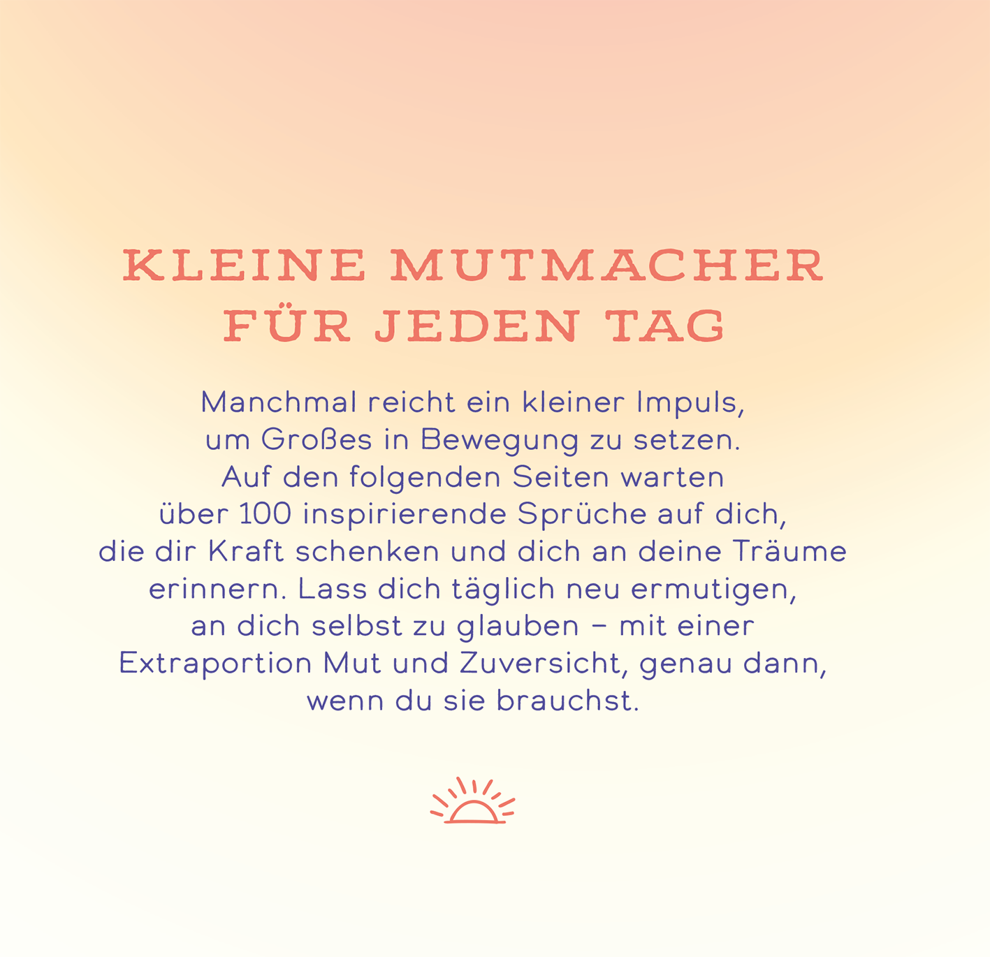 Gezeigt wird eine Innen- oder Zusatzansicht von „Das Beste entsteht immer aus Mut“. Die Seite zeigt den Titel „Kleine Mutmacher für jeden Tag“ in größerer, kräftiger Schrift in einem warmen Rosaton. Darunter befindet sich ein inspirierender Text in sanfter, leichter Schrift auf einem zarten, hellen Hintergrund. Ein minimalistisch gestaltetes Sonnen-Symbol befindet sich am unteren Rand, was die positive und aufmunternde Stimmung des Inhalts unterstreicht.