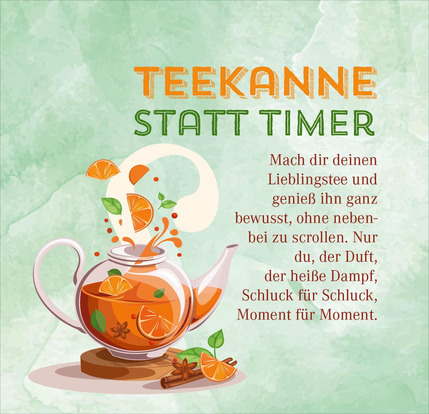 Gezeigt wird eine Innen- oder Zusatzansicht von „Nimm dir Zeit für Gemütlichkeit“. Die Darstellung zeigt eine stilisierte Teekanne, aus der aromatische Teeblätter und orangefarbene Fruchtstücke herausfliegen. Der Hintergrund ist sanft grün und sorgt für eine beruhigende Atmosphäre. Mit klaren, modernen Schriftarten wird der Slogan „TEEKANNE STATT TIMER“ in kräftigem Orange und grünem Text hervorgehoben. Der gesamte Look vermittelt Entspannung und Genuss.
