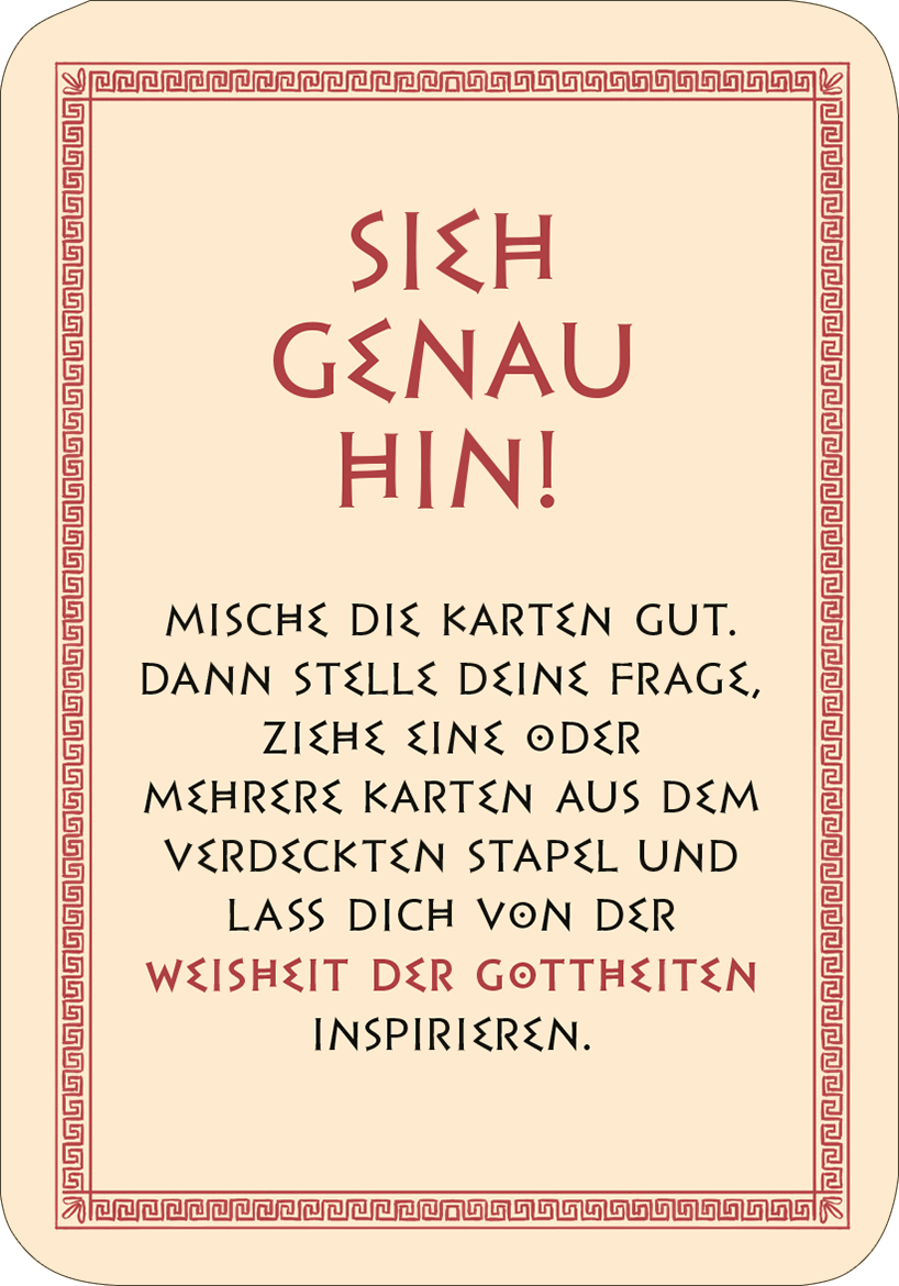 Gezeigt wird eine Innen- oder Zusatzansicht von „Frag die Götter“. Der Hintergrund ist cremefarben, umrahmt von einem roten, griechischen Muster. In großen, schwarzen Buchstaben steht der Satz „SIEH GENAU HIN!“. Darunter folgt in einer eleganten, geschwungenen Schrift: „MISCH DIE KARTEN GUT. DANN STELLE DEINE FRAGE, ZIEHE EINE ODER MEHRERE KARTEN AUS DEM VERDECKTEN STAPEL UND LASS DICH VON DER WEISHEIT DER GÖTTHEITEN INSPIRIEREN.“ Die Typografie ist gut lesbar und ansprechend...