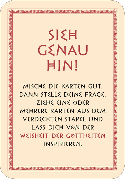 Gezeigt wird eine Innen- oder Zusatzansicht von „Frag die Götter“. Der Hintergrund ist cremefarben, umrahmt von einem roten, griechischen Muster. In großen, schwarzen Buchstaben steht der Satz „SIEH GENAU HIN!“. Darunter folgt in einer eleganten, geschwungenen Schrift: „MISCH DIE KARTEN GUT. DANN STELLE DEINE FRAGE, ZIEHE EINE ODER MEHRERE KARTEN AUS DEM VERDECKTEN STAPEL UND LASS DICH VON DER WEISHEIT DER GÖTTHEITEN INSPIRIEREN.“ Die Typografie ist gut lesbar und ansprechend...