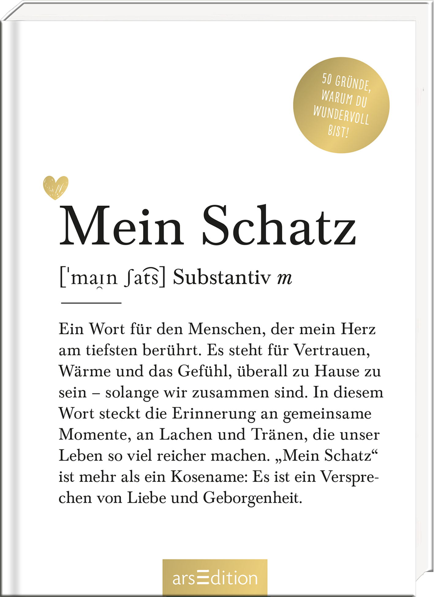 Das Buchcover zeigt einen schlichten, weißen Hintergrund mit eleganter Typografie. In der Mitte steht groß „Mein Schatz“ in einer sanften, schwarzen Schriftart, darunter die Erklärung des Begriffs. Ein zartes Herz in Goldfarbe fügt dem Design eine liebevolle Note hinzu. Oben rechts befindet sich ein goldener Button mit dem Text „50 Gründe, warum du wundervoll bist“. Die gesamte Atmosphäre vermittelt Wärme und Geborgenheit. Ganz unten mittig steht der Logoschriftzug von arsEdition.
