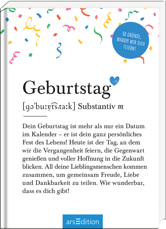 Auf dem Buchcover steht der Titel „Geburtstag“ in großer, moderner Schrift, gefolgt von der Definition in kleinerer Schrift. Der Hintergrund ist hell und mit bunten Konfetti-Elementen in verschiedenen Farben geschmückt, was eine fröhliche Atmosphäre vermittelt. In der oberen rechten Ecke prangt ein blauer Kreis mit der Aufschrift „50 Gründe, warum wir dich feiern!“ Ganz unten mittig steht der Logoschriftzug von arsEdition.