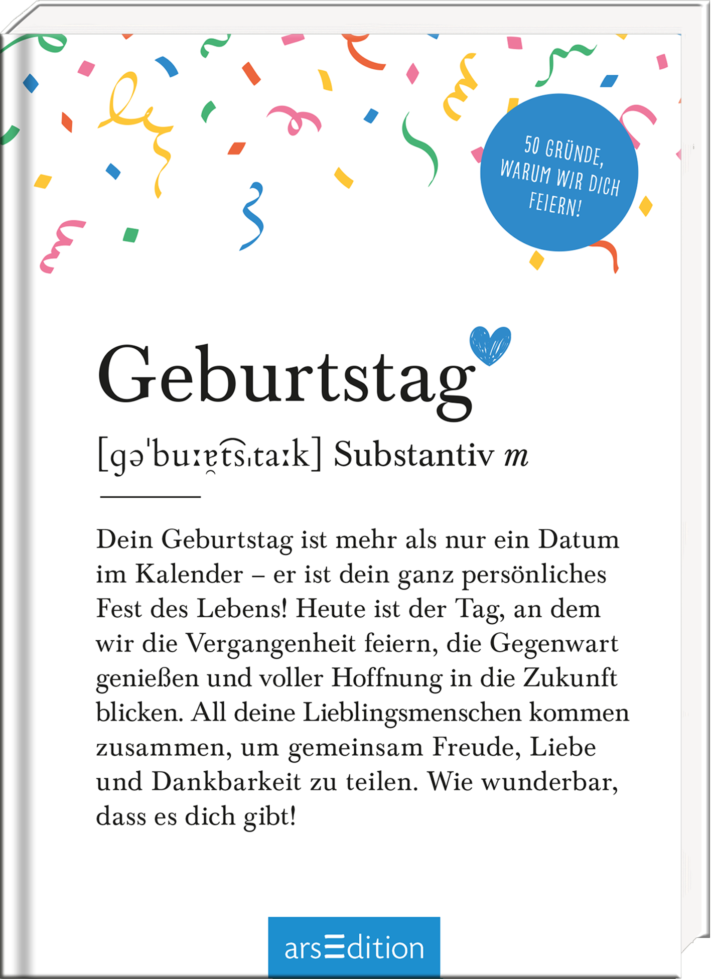 Auf dem Buchcover steht der Titel „Geburtstag“ in großer, moderner Schrift, gefolgt von der Definition in kleinerer Schrift. Der Hintergrund ist hell und mit bunten Konfetti-Elementen in verschiedenen Farben geschmückt, was eine fröhliche Atmosphäre vermittelt. In der oberen rechten Ecke prangt ein blauer Kreis mit der Aufschrift „50 Gründe, warum wir dich feiern!“ Ganz unten mittig steht der Logoschriftzug von arsEdition.