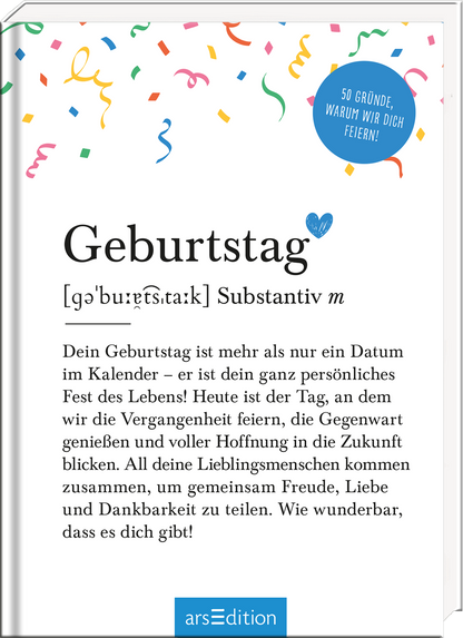 Auf dem Buchcover steht der Titel „Geburtstag“ in großer, moderner Schrift, gefolgt von der Definition in kleinerer Schrift. Der Hintergrund ist hell und mit bunten Konfetti-Elementen in verschiedenen Farben geschmückt, was eine fröhliche Atmosphäre vermittelt. In der oberen rechten Ecke prangt ein blauer Kreis mit der Aufschrift „50 Gründe, warum wir dich feiern!“ Ganz unten mittig steht der Logoschriftzug von arsEdition.